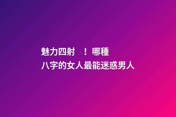 魅力四射！哪種八字的女人最能迷惑男人